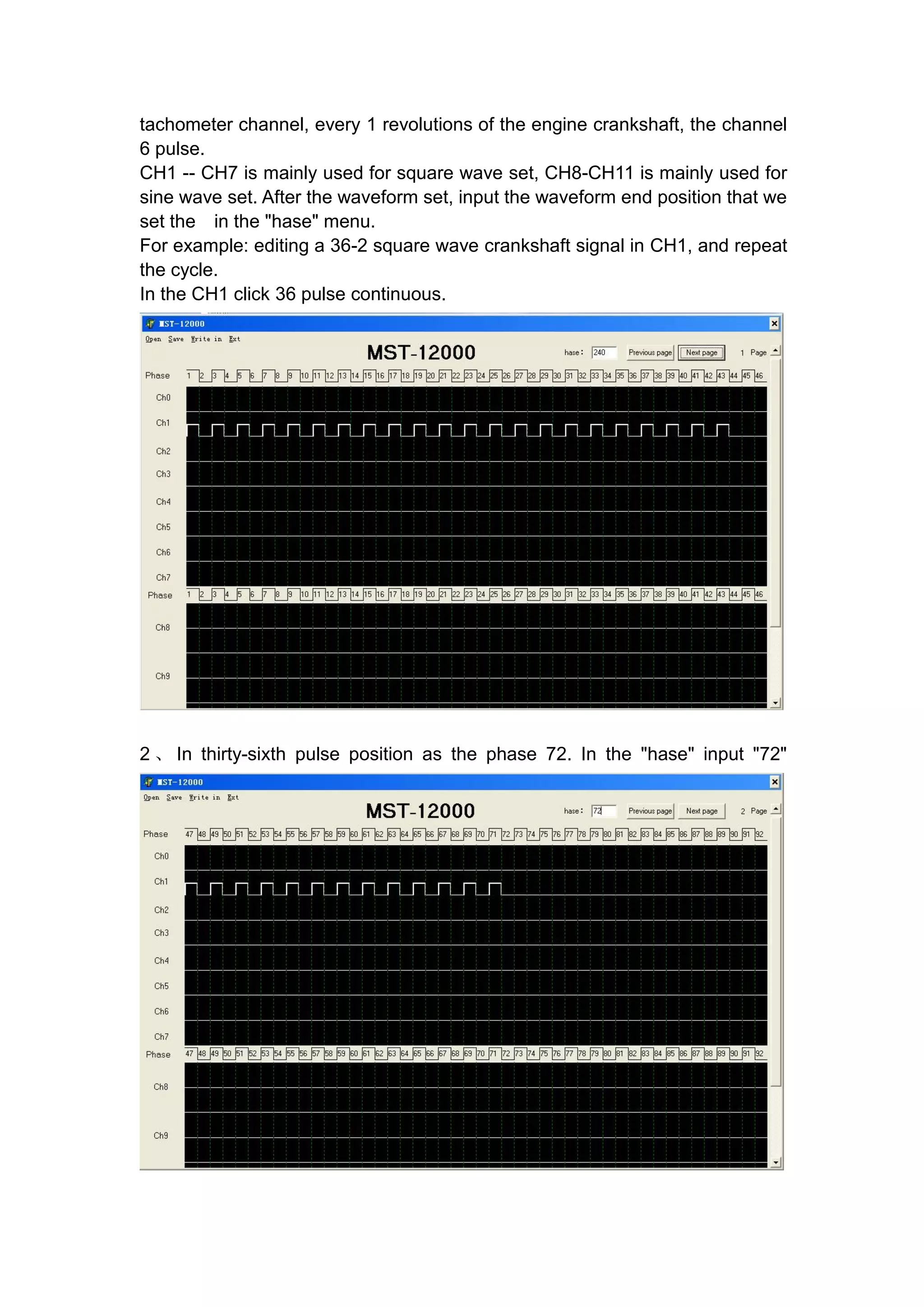 tachometer channel, every 1 revolutions of the engine crankshaft, the channel
6 pulse.
CH1 -- CH7 is mainly used for square wave set, CH8-CH11 is mainly used for
sine wave set. After the waveform set, input the waveform end position that we
set the in the "hase" menu.
For example: editing a 36-2 square wave crankshaft signal in CH1, and repeat
the cycle.
In the CH1 click 36 pulse continuous.
2 、 In thirty-sixth pulse position as the phase 72. In the "hase" input "72"
 