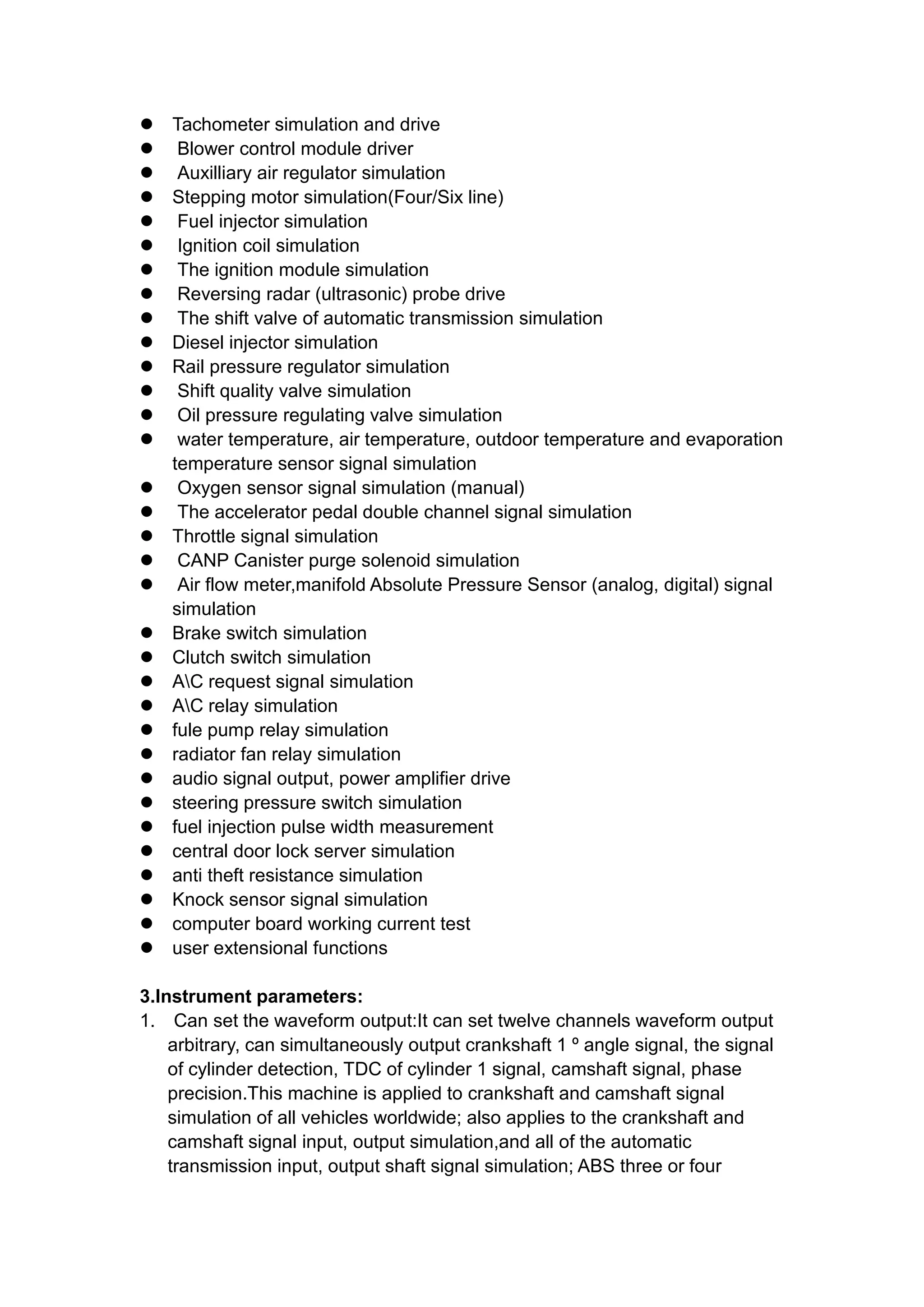  Tachometer simulation and drive
 Blower control module driver
 Auxilliary air regulator simulation
 Stepping motor simulation(Four/Six line)
 Fuel injector simulation
 Ignition coil simulation
 The ignition module simulation
 Reversing radar (ultrasonic) probe drive
 The shift valve of automatic transmission simulation
 Diesel injector simulation
 Rail pressure regulator simulation
 Shift quality valve simulation
 Oil pressure regulating valve simulation
 water temperature, air temperature, outdoor temperature and evaporation
temperature sensor signal simulation
 Oxygen sensor signal simulation (manual)
 The accelerator pedal double channel signal simulation
 Throttle signal simulation
 CANP Canister purge solenoid simulation
 Air flow meter,manifold Absolute Pressure Sensor (analog, digital) signal
simulation
 Brake switch simulation
 Clutch switch simulation
 AC request signal simulation
 AC relay simulation
 fule pump relay simulation
 radiator fan relay simulation
 audio signal output, power amplifier drive
 steering pressure switch simulation
 fuel injection pulse width measurement
 central door lock server simulation
 anti theft resistance simulation
 Knock sensor signal simulation
 computer board working current test
 user extensional functions
3.Instrument parameters:
1. Can set the waveform output:It can set twelve channels waveform output
arbitrary, can simultaneously output crankshaft 1 º angle signal, the signal
of cylinder detection, TDC of cylinder 1 signal, camshaft signal, phase
precision.This machine is applied to crankshaft and camshaft signal
simulation of all vehicles worldwide; also applies to the crankshaft and
camshaft signal input, output simulation,and all of the automatic
transmission input, output shaft signal simulation; ABS three or four
 