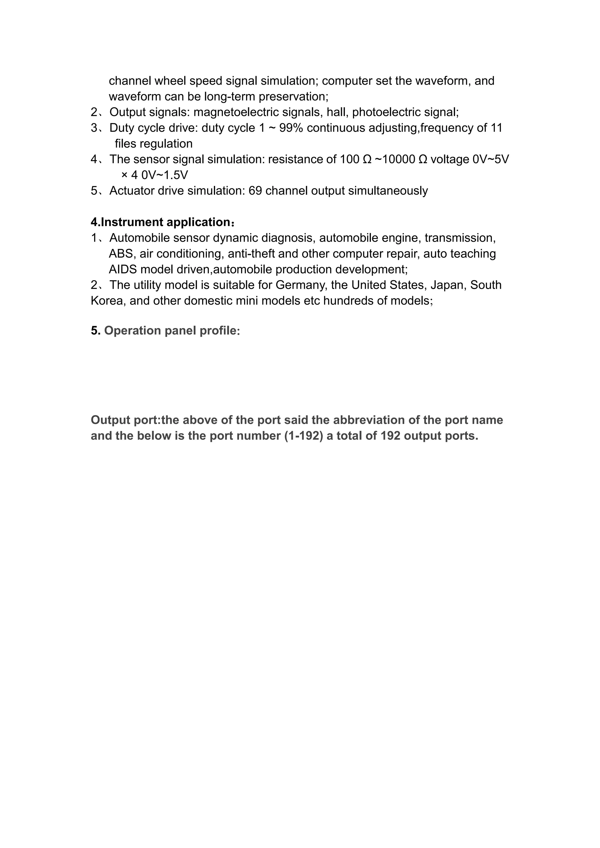 channel wheel speed signal simulation; computer set the waveform, and
waveform can be long-term preservation;
2、Output signals: magnetoelectric signals, hall, photoelectric signal;
3、Duty cycle drive: duty cycle 1 ~ 99% continuous adjusting,frequency of 11
files regulation
4、The sensor signal simulation: resistance of 100 Ω ~10000 Ω voltage 0V~5V
× 4 0V~1.5V
5、Actuator drive simulation: 69 channel output simultaneously
4.Instrument application：
1、Automobile sensor dynamic diagnosis, automobile engine, transmission,
ABS, air conditioning, anti-theft and other computer repair, auto teaching
AIDS model driven,automobile production development;
2、The utility model is suitable for Germany, the United States, Japan, South
Korea, and other domestic mini models etc hundreds of models；
5. Operation panel profile：
Output port:the above of the port said the abbreviation of the port name
and the below is the port number (1-192) a total of 192 output ports.
 