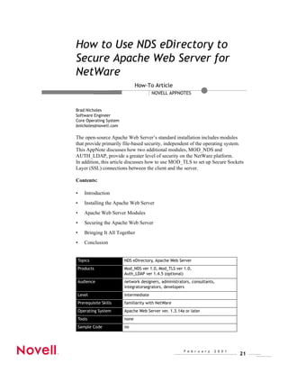 How to Use NDS eDirectory to
Secure Apache Web Server for
NetWare
                                 How-To Article
                                         NOVELL APPNOTES


Brad Nicholes
Software Engineer
Core Operating System
bnicholes@novell.com

The open-source Apache Web Server’s standard installation includes modules
that provide primarily file-based security, independent of the operating system.
This AppNote discusses how two additional modules, MOD_NDS and
AUTH_LDAP, provide a greater level of security on the NetWare platform.
In addition, this article discusses how to use MOD_TLS to set up Secure Sockets
Layer (SSL) connections between the client and the server.

Contents:

•      Introduction
•      Installing the Apache Web Server
•      Apache Web Server Modules
•      Securing the Apache Web Server
•      Bringing It All Together
•      Conclusion


    Topics                NDS eDirectory, Apache Web Server
    Products              Mod_NDS ver 1.0, Mod_TLS ver 1.0,
                          Auth_LDAP ver 1.4.5 (optional)
    Audience              network designers, administrators, consultants,
                          integratorsegrators, developers
    Level                 intermediate
    Prerequisite Skills   familiarity with NetWare
    Operating System      Apache Web Server ver. 1.3.14a or later
    Tools                 none
    Sample Code           no




                                                        F e b r u a r y   2 0 0 1
                                                                                    21
 