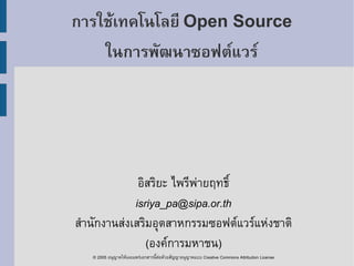 การใช้เทคโนโลยี Open Source
    ในการพัฒนาซอฟต์แวร์




              อิสริยะ ไพรีพ่ายฤทธิ์
             isriya_pa@sipa.or.th
สำานักงานส่งเสริมอุตสาหกรรมซอฟต์แวร์แห่งชาติ
                (องค์การมหาชน)
   © 2005 อนุญาตให้เผยแพร่เอกสารนีต่อด้วยสัญญาอนุญาตแบบ Creative Commons Attribution License
                                  ้