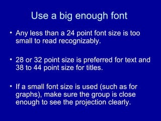 Use a big enough font  Any less than a 24 point font size is too small to read recognizably. 28 or 32 point size is preferred for text and 38 to 44 point size for titles.  If a small font size is used (such as for graphs), make sure the group is close enough to see the projection clearly. 