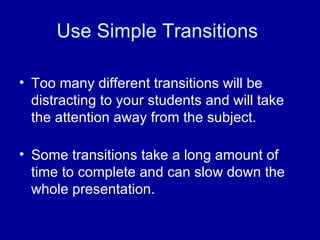 Use Simple Transitions  Too many different transitions will be distracting to your students and will take the attention away from the subject. Some transitions take a long amount of time to complete and can slow down the whole presentation.  