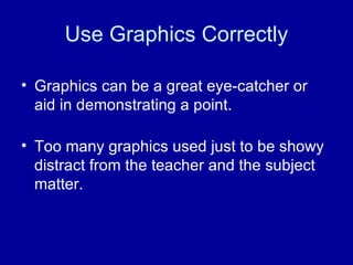 Use Graphics Correctly Graphics can be a great eye-catcher or aid in demonstrating a point.  Too many graphics used just to be showy distract from the teacher and the subject matter. 
