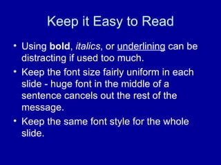Keep it Easy to Read Using  bold ,  italics , or  underlining  can be distracting if used too much. Keep the font size fairly uniform in each slide - huge font in the middle of a sentence cancels out the rest of the message. Keep the same font style for the whole slide. 