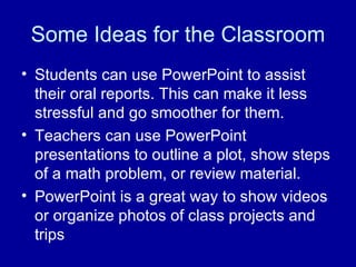 Some Ideas for the Classroom Students can use PowerPoint to assist their oral reports. This can make it less stressful and go smoother for them. Teachers can use PowerPoint presentations to outline a plot, show steps of a math problem, or review material. PowerPoint is a great way to show videos or organize photos of class projects and trips 