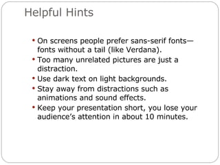 Helpful Hints On screens people prefer sans-serif fonts—fonts without a tail (like Verdana). Too many unrelated pictures are just a distraction. Use dark text on light backgrounds. Stay away from distractions such as animations and sound effects. Keep your presentation short, you lose your audience’s attention in about 10 minutes. 