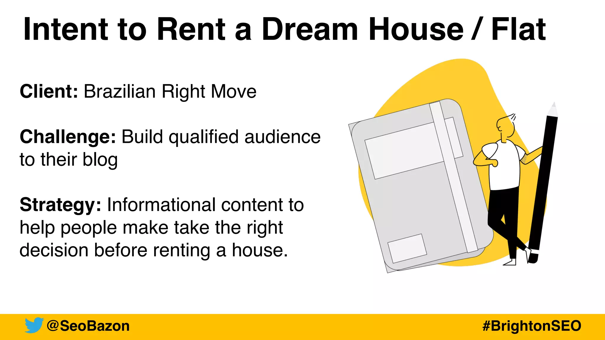 Client: Brazilian Right Move
Challenge: Build qualified audience
to their blog
Strategy: Informational content to
help people make take the right
decision before renting a house.
@SeoBazon #BrightonSEO
Intent to Rent a Dream House / Flat
 