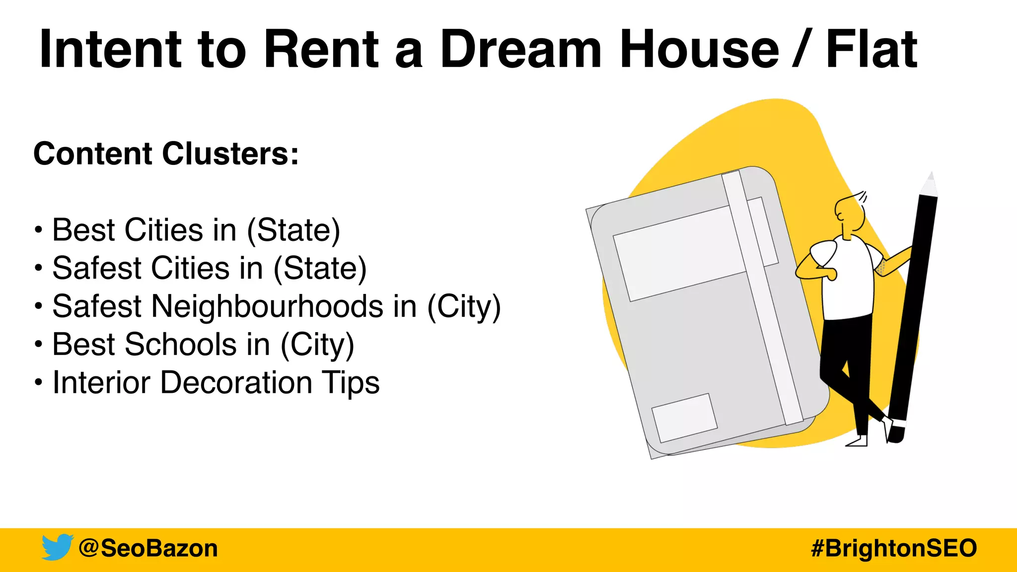 Intent to Rent a Dream House / Flat
Content Clusters:
• Best Cities in (State)
• Safest Cities in (State)
• Safest Neighbourhoods in (City)
• Best Schools in (City)
• Interior Decoration Tips
@SeoBazon #BrightonSEO
 