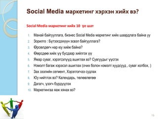 Social Media маркетинг хэрхэн хийх вэ?
1. Манай байгууллага, бизнес Social Media маркетинг хийх шаардлага байна уу
2. Зорилго : Бүтээгдэхүүн эсвэл байгууллага?
3. Өрсөлдөгч нар юу хийж байна?
4. Өөрсдөө хийх үү бусдаар хийлгэх үү
5. Ямар суваг, хэрэгсэлүүд ашиглах вэ? Сувгуудыг үүсгэх
6. Нэмэлт багаж хэрэсэл ашиглах (очих болон нэмэлт хуудсууд , суваг холбох, )
7. Зах зээлийн сегмент, Хэрэглэгчээ судлах
8. Юу нийтлэх вэ? Календарь, төлөвлөгөө
9. Дагагч, үзэгч бүрдүүлэх
10. Маркетингаа яаж хянах вэ?
19
Social Media маркетинг хийх 10 үе шат
 