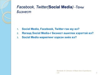 Facebook, Twitter(Social Media) -Таны
Бизнест
1. Social Media, Facebook, Twitter гэж юу вэ?
2. Яагаад Social Media-г бизнест ашиглах хэрэгтэй вэ?
3. Social Media маркетинг хэрхэн хийх вэ?
2
Barsbold. B Director of Black Ibex Expeditions
Ltd
 