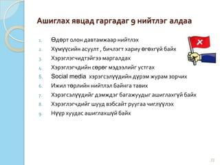 Ашиглах явцад гаргадаг 9 нийтлэг алдаа
1. Өдөрт олон давтамжаар нийтлэх
2. Хүмүүсийн асуулт , бичлэгт хариу өгөхгүй байх
3. Хэрэглэгчидтэйгээ маргалдах
4. Хэрэглэгчдийн сөрөг мэдээлийг устгах
5. Social media хэрэгсэлүүдийн дүрэм журам зорчих
6. Ижил төрлийн нийтлэл байнга тавих
7. Хэрэгсэлүүдийг дэмждэг багажуудыг ашиглахгүй байх
8. Хэрэглэгчдийг шууд вэбсайт руугаа чиглүүлэх
9. Нүүр хуудас ашиглахшүй байх
22
 