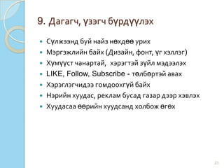 9. Дагагч, үзэгч бүрдүүлэх
 Сүлжээнд буй найз нөхдөө урих
 Мэргэжлийн байх (Дизайн, фонт, үг хэллэг)
 Хүмүүст чанартай, хэрэгтэй зүйл мэдээлэх
 LIKE, Follow, Subscribe - төлбөртэй авах
 Хэрэглэгчидээ гомдоохгүй байх
 Нэрийн хуудас, реклам бусад газар дээр хэвлэх
 Хуудасаа өөрийн хуудсанд холбож өгөх
23
 