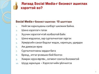 Яагаад Social Media-г бизнест ашиглах
хэрэгтэй вэ?
8
1. Нийгэм харилцааны хэлбэрт шилжиж байна.
2. Шинэ хэрэглэгч татах
3. Хуучин хэрэглэгчтэй холбоотой байх
4. Шинэ мэдээлэл, зар сурталчилгааг хүргэх
5. Хүмүүсийн санал бодлыг мэдэх, харилцах, удирдах
6. Ам дамжсан яриа
7. Сурталчилгааны зардал бага
8. Брэнд , итгэл үнэмшил бий болгох
9. Хамрах хүрээ өргөн , сегмент сонгох боломжтой
10. Шууд харилцаа - Хэрэглэгчийн үйлчилгээ
Social Media-г бизнест ашиглах 10 шалтгаан
 
