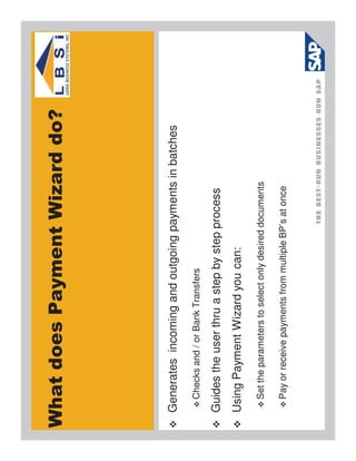 What does Payment Wizard do?




 Generates incoming and outgoing payments in batches
   Checks and / or Bank Transfers

 Guides the user thru a step by step process
 Using Payment Wizard you can:
   Set the parameters to select only desired documents

   Pay or receive payments from multiple BP’s at once
 