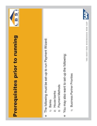 Prerequisites prior to running




 The following must be set-up to run Payment Wizard:
 1)    Banks
 2)    House banks
 3)    Payment Methods
 You may also want to set-up the following:

  1)   Business Partner Priorities
 