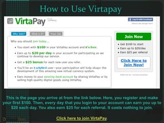 How to Use Virtapay This is the page you arrive at from the link below. Here, you register and make your first $100. Then, every day that you login to your account can earn you up to $20 each day. You also earn $25 for each referral. It costs nothing to join. Click here to join VirtaPay. 