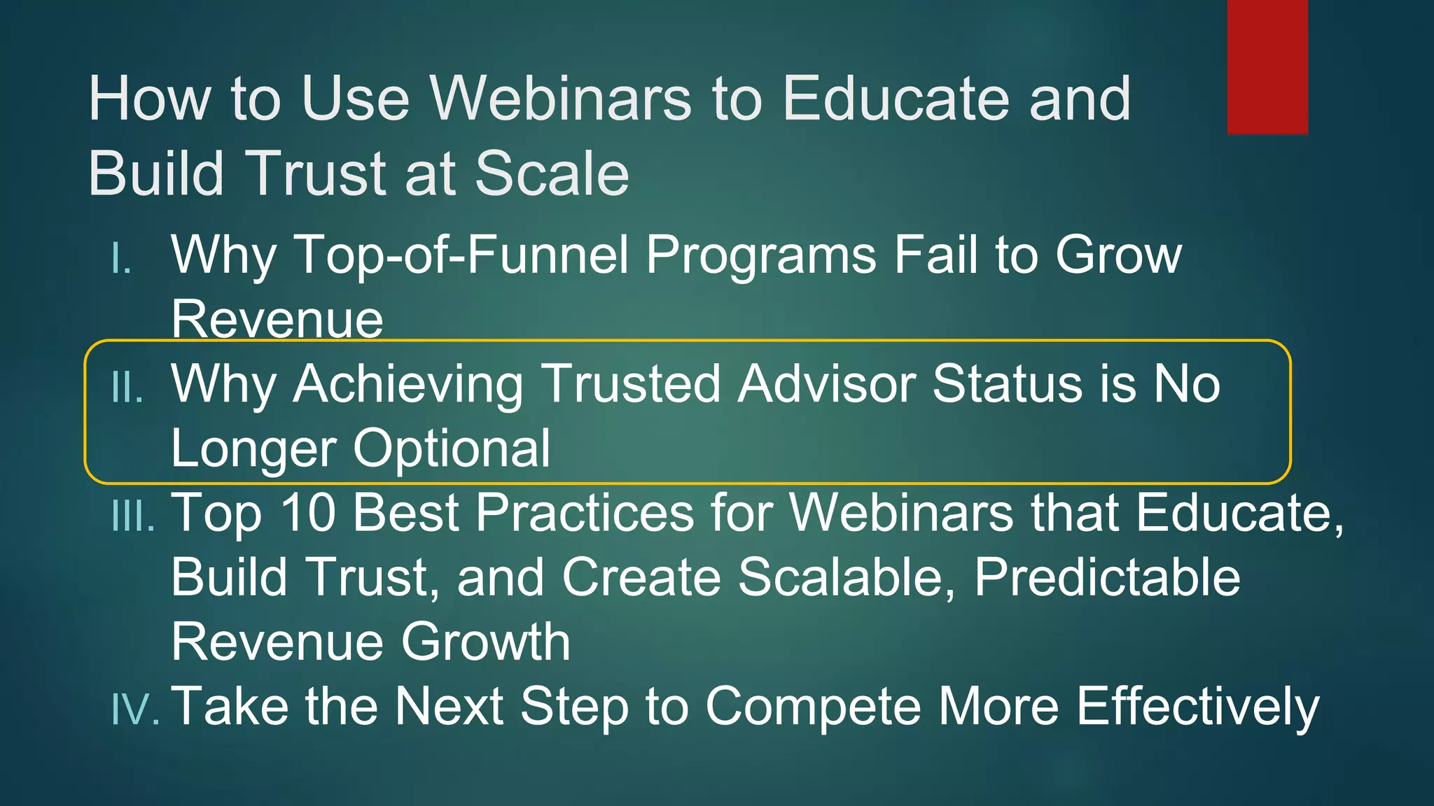 How to Use Webinars to Educate and
Build Trust at Scale
I. Why Top-of-Funnel Programs Fail to Grow
Revenue
II. Why Achieving Trusted Advisor Status is No
Longer Optional
III. Top 10 Best Practices for Webinars that Educate,
Build Trust, and Create Scalable, Predictable
Revenue Growth
IV. Take the Next Step to Compete More Effectively
 