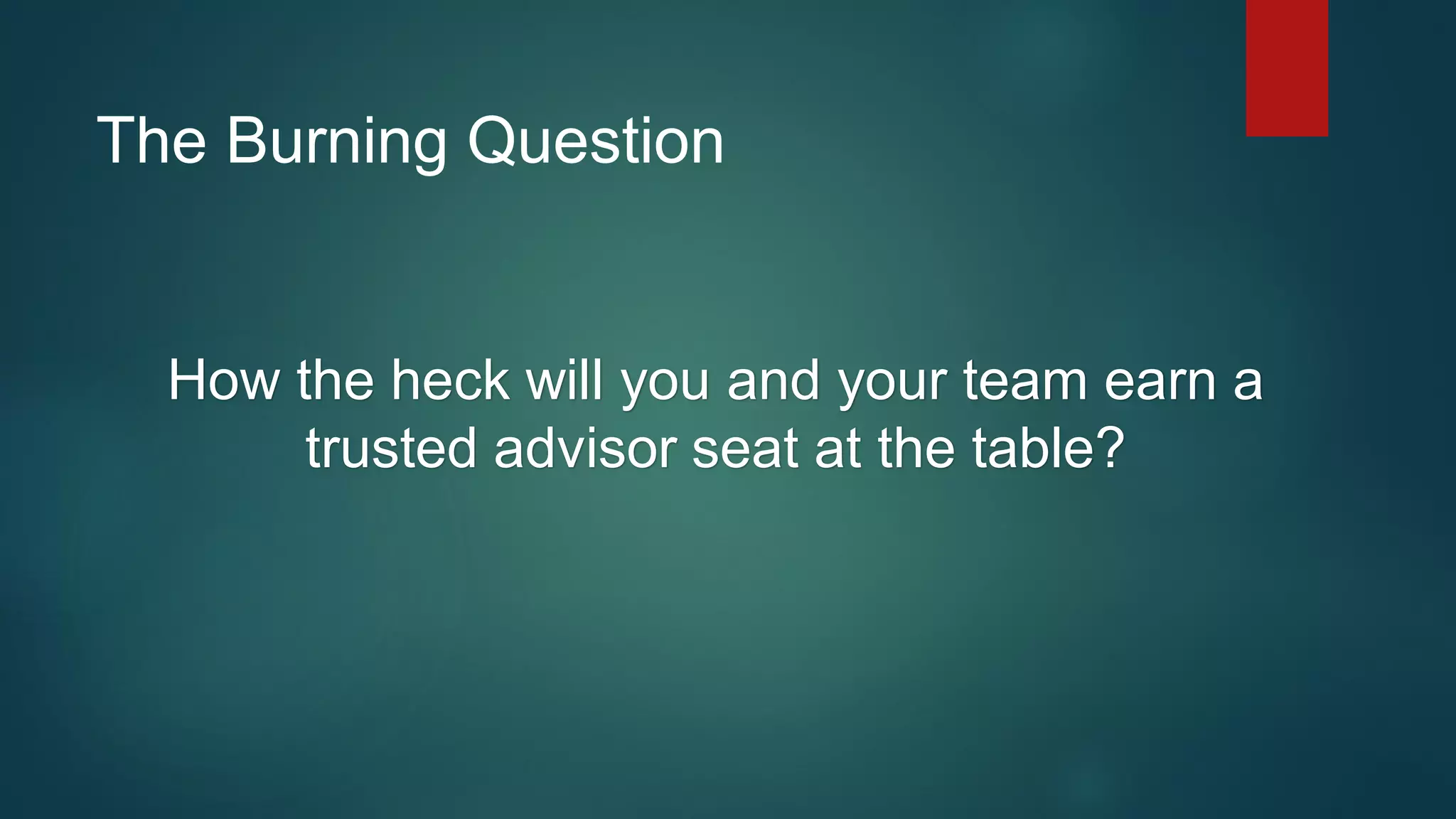The Burning Question
How the heck will you and your team earn a
trusted advisor seat at the table?
 