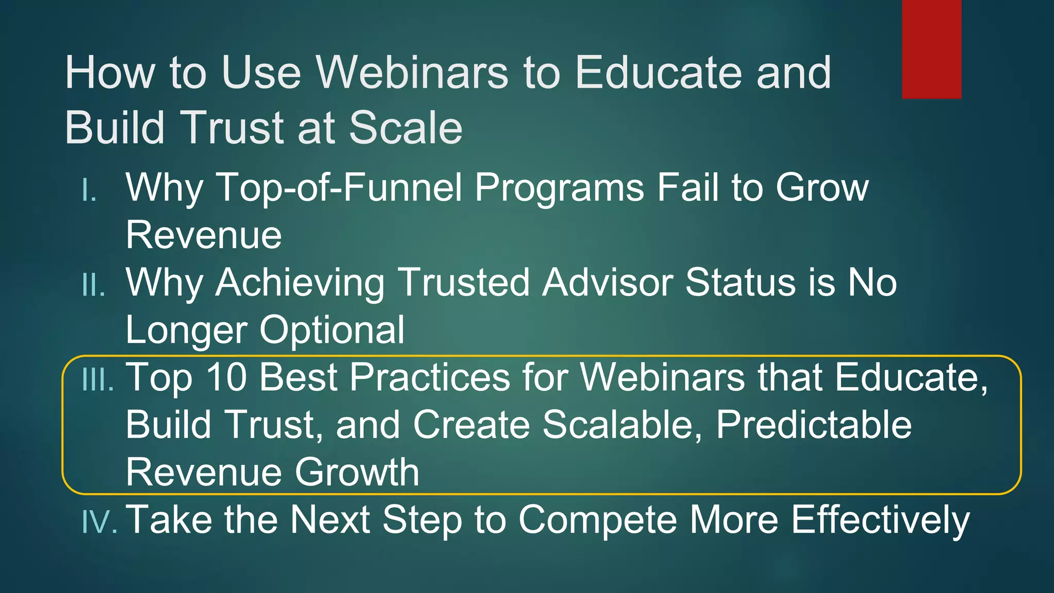 How to Use Webinars to Educate and
Build Trust at Scale
I. Why Top-of-Funnel Programs Fail to Grow
Revenue
II. Why Achieving Trusted Advisor Status is No
Longer Optional
III. Top 10 Best Practices for Webinars that Educate,
Build Trust, and Create Scalable, Predictable
Revenue Growth
IV. Take the Next Step to Compete More Effectively
 