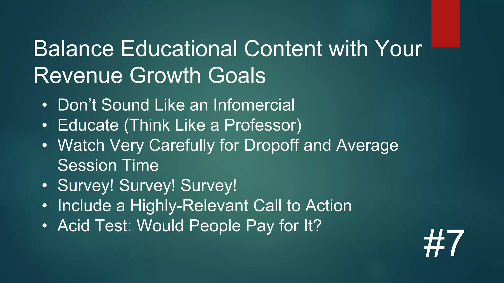 Balance Educational Content with Your
Revenue Growth Goals
#7
• Don’t Sound Like an Infomercial
• Educate (Think Like a Professor)
• Watch Very Carefully for Dropoff and Average
Session Time
• Survey! Survey! Survey!
• Include a Highly-Relevant Call to Action
• Acid Test: Would People Pay for It?
 