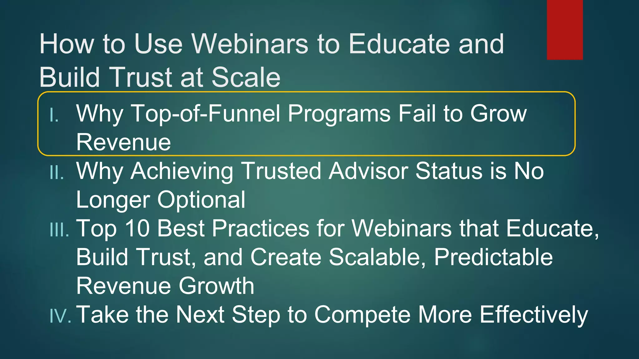 How to Use Webinars to Educate and
Build Trust at Scale
I. Why Top-of-Funnel Programs Fail to Grow
Revenue
II. Why Achieving Trusted Advisor Status is No
Longer Optional
III. Top 10 Best Practices for Webinars that Educate,
Build Trust, and Create Scalable, Predictable
Revenue Growth
IV. Take the Next Step to Compete More Effectively
 