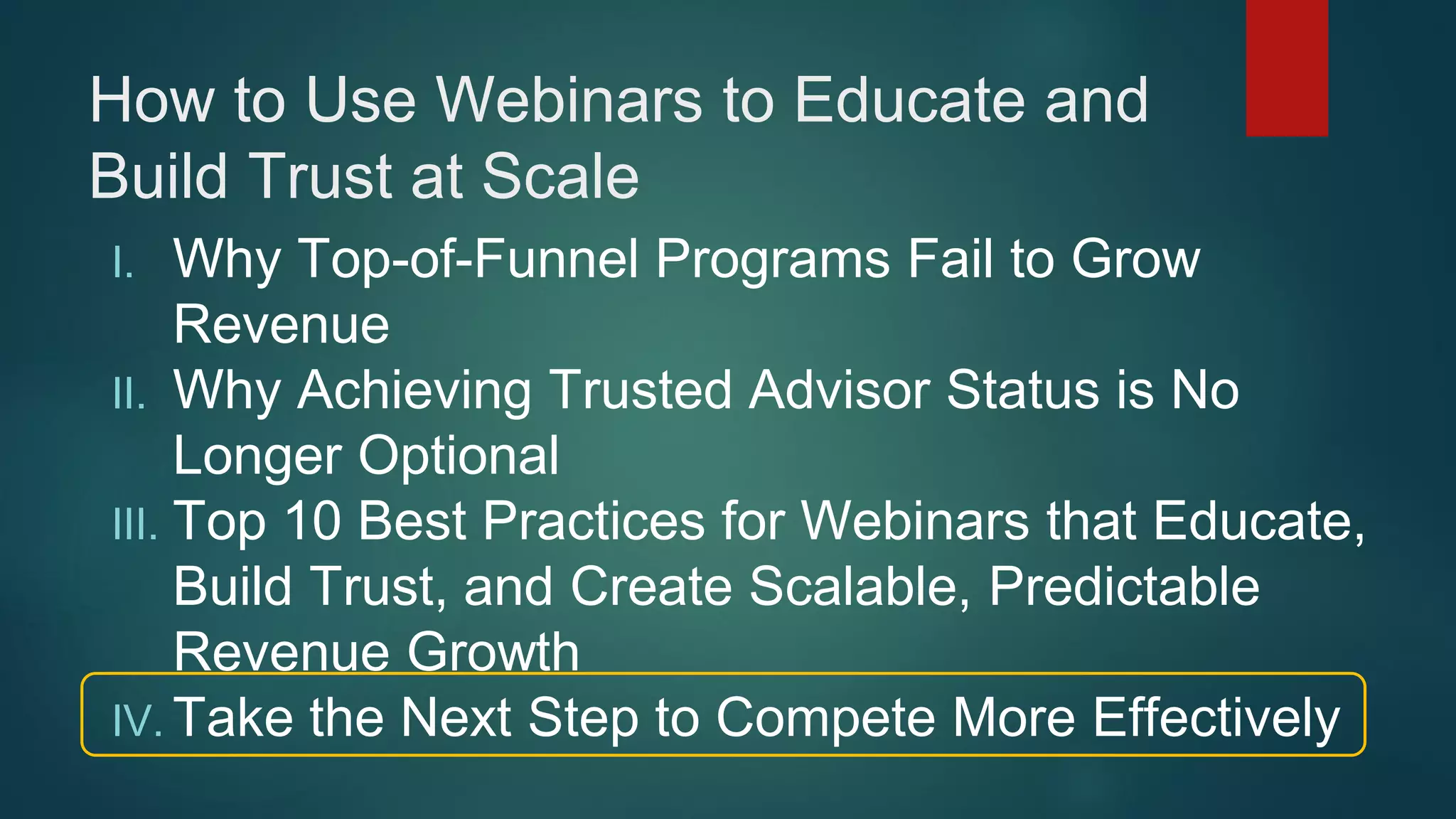 How to Use Webinars to Educate and
Build Trust at Scale
I. Why Top-of-Funnel Programs Fail to Grow
Revenue
II. Why Achieving Trusted Advisor Status is No
Longer Optional
III. Top 10 Best Practices for Webinars that Educate,
Build Trust, and Create Scalable, Predictable
Revenue Growth
IV. Take the Next Step to Compete More Effectively
 