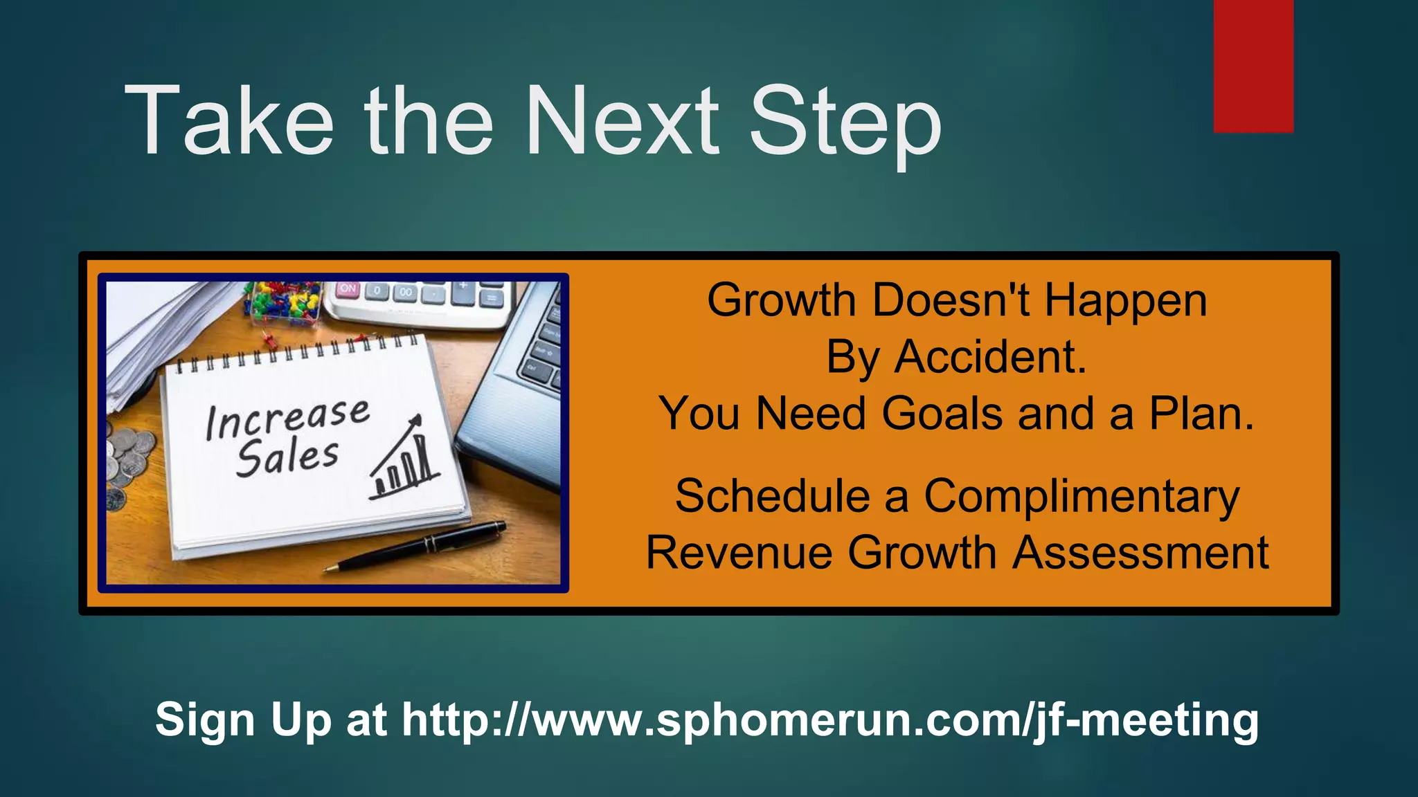 Take the Next Step
Sign Up at http://www.sphomerun.com/jf-meeting
Growth Doesn't Happen
By Accident.
You Need Goals and a Plan.
Schedule a Complimentary
Revenue Growth Assessment
 