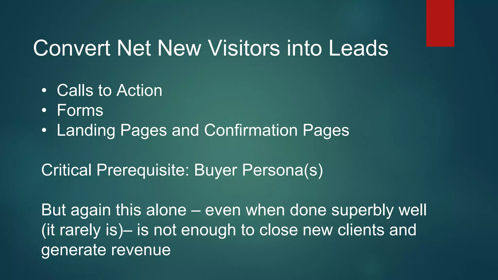 Convert Net New Visitors into Leads
• Calls to Action
• Forms
• Landing Pages and Confirmation Pages
Critical Prerequisite: Buyer Persona(s)
But again this alone – even when done superbly well
(it rarely is)– is not enough to close new clients and
generate revenue
 