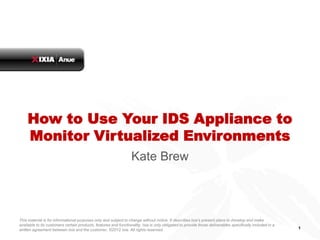 How to Use Your IDS Appliance to
    Monitor Virtualized Environments
                                                                  Kate Brew



This material is for informational purposes only and subject to change without notice. It describes Ixia’s present plans to develop and make
available to its customers certain products, features and functionality. Ixia is only obligated to provide those deliverables specifically included in a
written agreement between Ixia and the customer. ©2012 Ixia. All rights reserved.                                                                          1
 