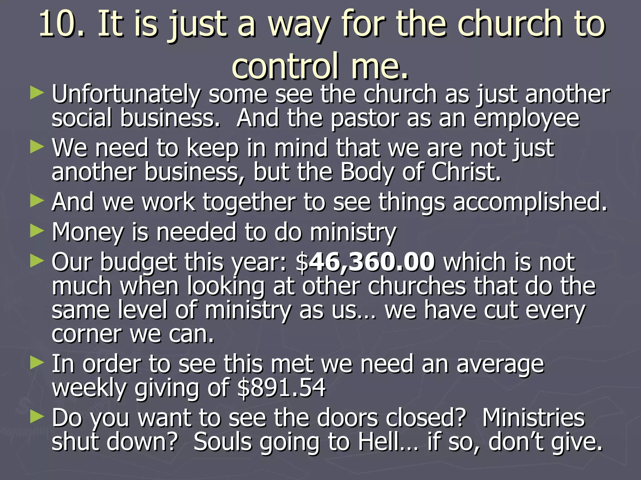10. It is just a way for the church to control me. Unfortunately some see the church as just another social business.  And the pastor as an employee  We need to keep in mind that we are not just another business, but the Body of Christ. And we work together to see things accomplished. Money is needed to do ministry Our budget this year: $ 46,360.00  which is not much when looking at other churches that do the same level of ministry as us… we have cut every corner we can. In order to see this met we need an average weekly giving of $891.54 Do you want to see the doors closed?  Ministries shut down?  Souls going to Hell… if so, don’t give. 