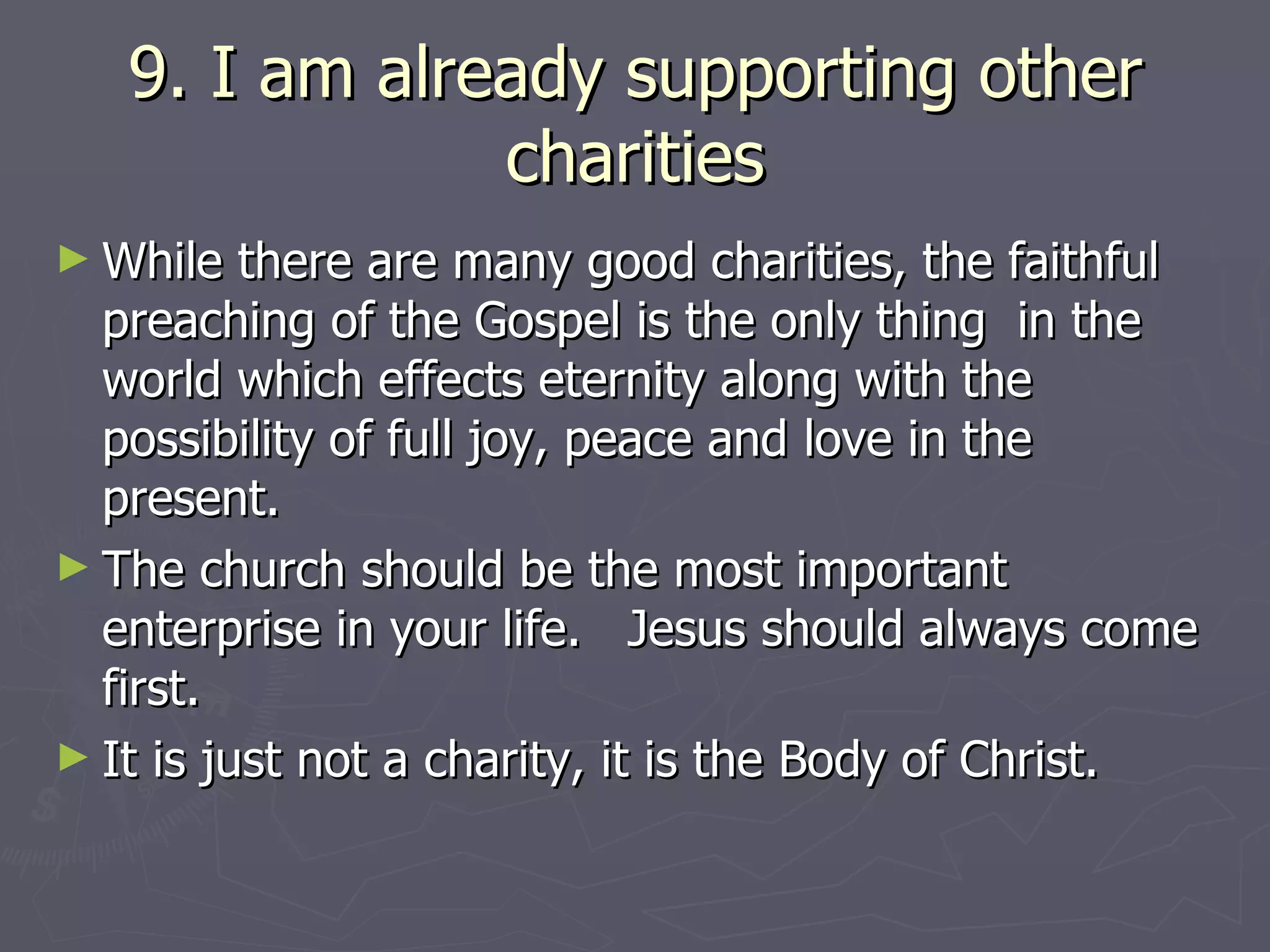 9. I am already supporting other charities While there are many good charities, the faithful preaching of the Gospel is the only thing  in the world which effects eternity along with the possibility of full joy, peace and love in the present.  The church should be the most important enterprise in your life.  Jesus should always come first. It is just not a charity, it is the Body of Christ. 