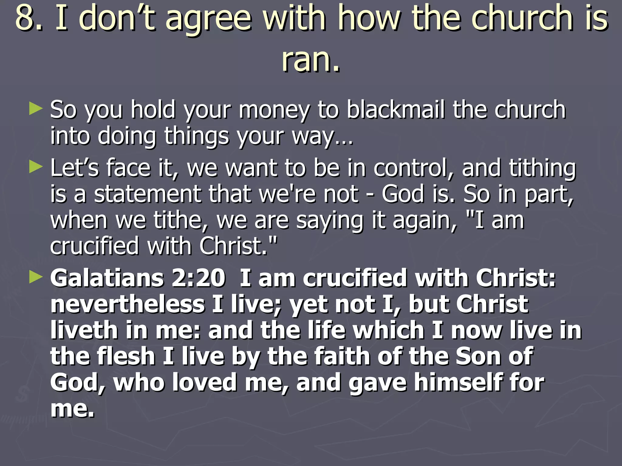 8. I don’t agree with how the church is ran. So you hold your money to blackmail the church into doing things your way… Let’s face it, we want to be in control, and tithing is a statement that we're not - God is. So in part, when we tithe, we are saying it again, "I am crucified with Christ."  Galatians 2:20  I am crucified with Christ: nevertheless I live; yet not I, but Christ liveth in me: and the life which I now live in the flesh I live by the faith of the Son of God, who loved me, and gave himself for me. 