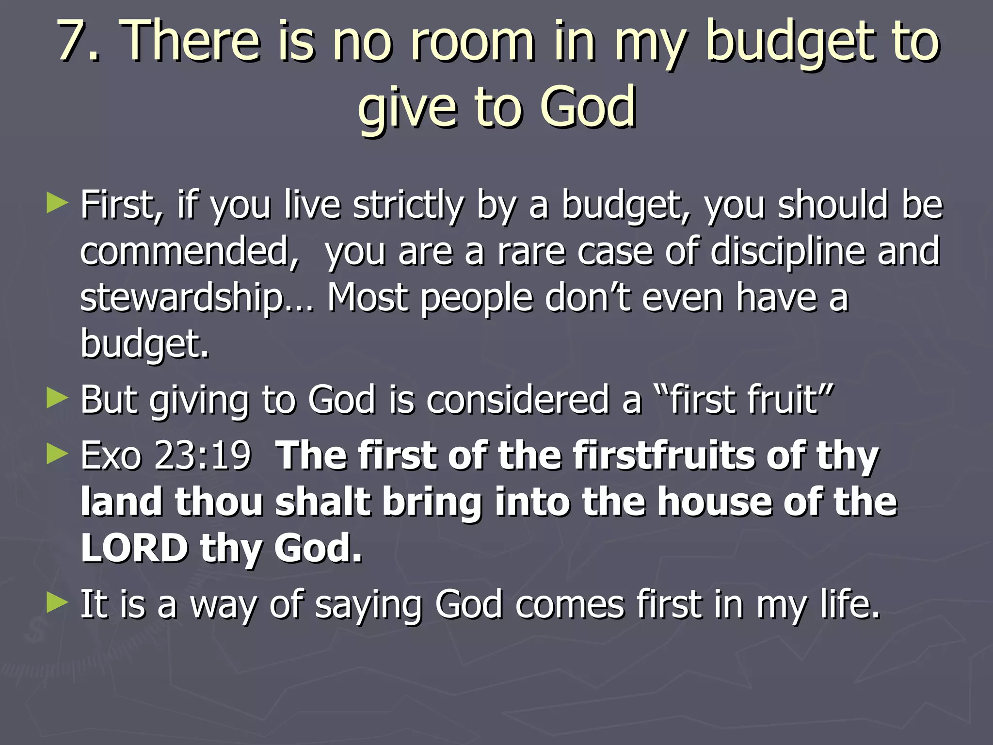 7. There is no room in my budget to give to God First, if you live strictly by a budget, you should be commended,  you are a rare case of discipline and stewardship… Most people don’t even have a budget. But giving to God is considered a “first fruit”  Exo 23:19  The first of the firstfruits of thy land thou shalt bring into the house of the LORD thy God. It is a way of saying God comes first in my life. 