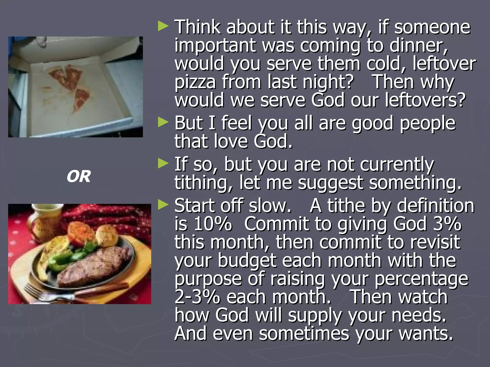 Think about it this way, if someone important was coming to dinner, would you serve them cold, leftover pizza from last night?  Then why would we serve God our leftovers? But I feel you all are good people that love God. If so, but you are not currently tithing, let me suggest something. Start off slow.  A tithe by definition is 10%  Commit to giving God 3% this month, then commit to revisit your budget each month with the purpose of raising your percentage 2-3% each month.  Then watch how God will supply your needs.  And even sometimes your wants. OR 