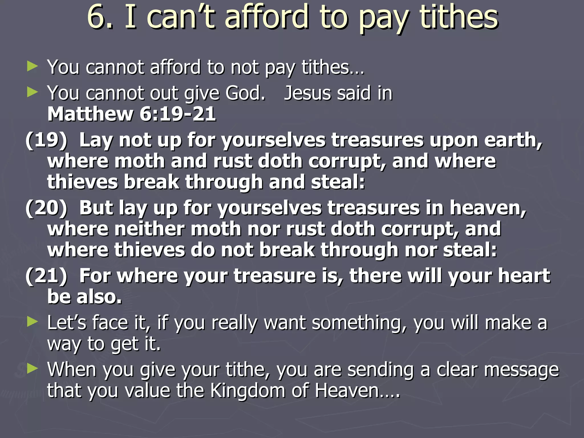 6. I can’t afford to pay tithes You cannot afford to not pay tithes…  You cannot out give God.  Jesus said in  Matthew 6:19-21 (19)  Lay not up for yourselves treasures upon earth, where moth and rust doth corrupt, and where thieves break through and steal: (20)  But lay up for yourselves treasures in heaven, where neither moth nor rust doth corrupt, and where thieves do not break through nor steal: (21)  For where your treasure is, there will your heart be also. Let’s face it, if you really want something, you will make a way to get it. When you give your tithe, you are sending a clear message that you value the Kingdom of Heaven…. 