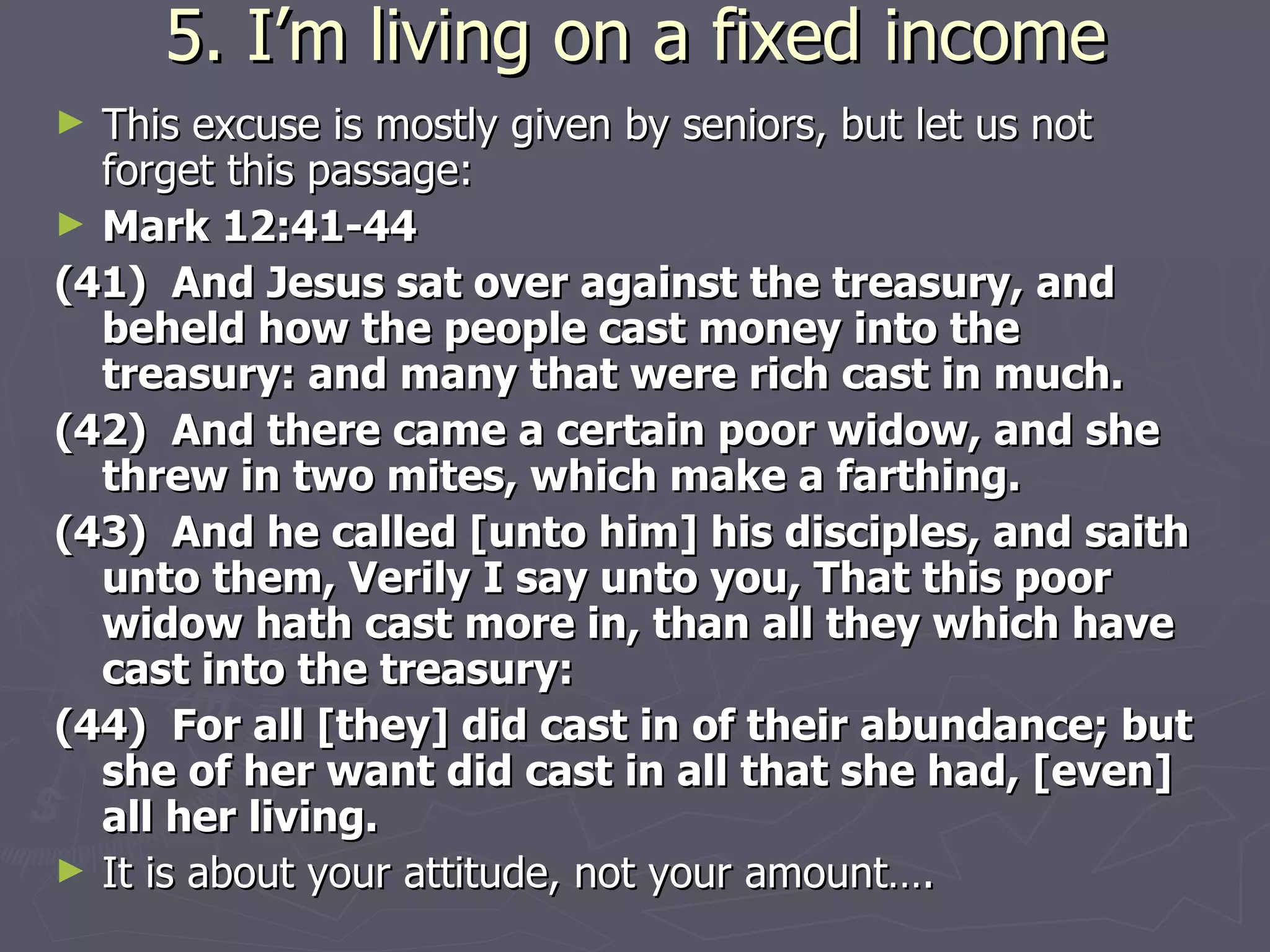 5. I’m living on a fixed income This excuse is mostly given by seniors, but let us not forget this passage: Mark 12:41-44 (41)  And Jesus sat over against the treasury, and beheld how the people cast money into the treasury: and many that were rich cast in much. (42)  And there came a certain poor widow, and she threw in two mites, which make a farthing. (43)  And he called [unto him] his disciples, and saith unto them, Verily I say unto you, That this poor widow hath cast more in, than all they which have cast into the treasury: (44)  For all [they] did cast in of their abundance; but she of her want did cast in all that she had, [even] all her living. It is about your attitude, not your amount….  