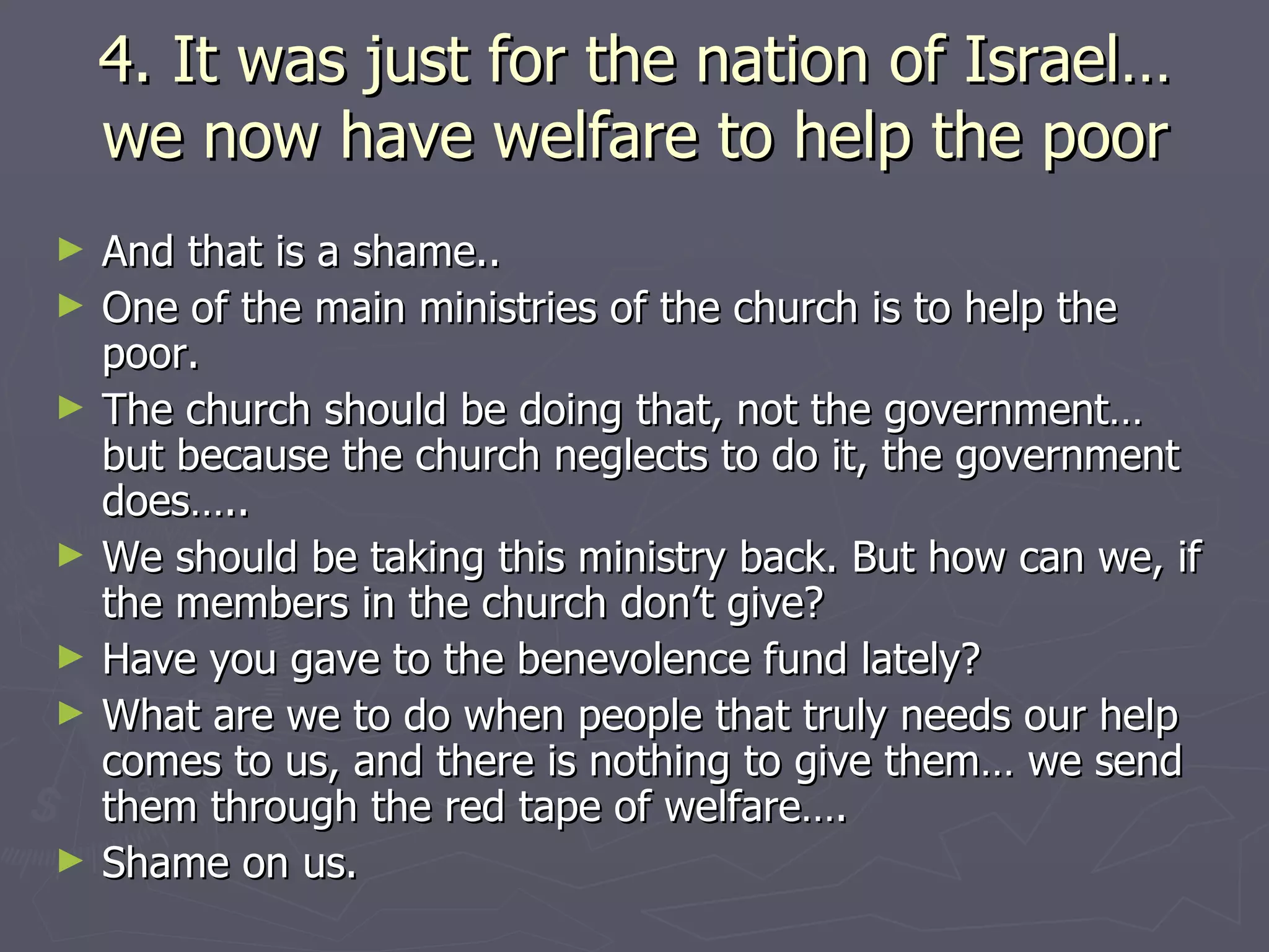 4. It was just for the nation of Israel… we now have welfare to help the poor And that is a shame..  One of the main ministries of the church is to help the poor.  The church should be doing that, not the government… but because the church neglects to do it, the government does…..  We should be taking this ministry back. But how can we, if the members in the church don’t give?  Have you gave to the benevolence fund lately? What are we to do when people that truly needs our help comes to us, and there is nothing to give them… we send them through the red tape of welfare….  Shame on us.  