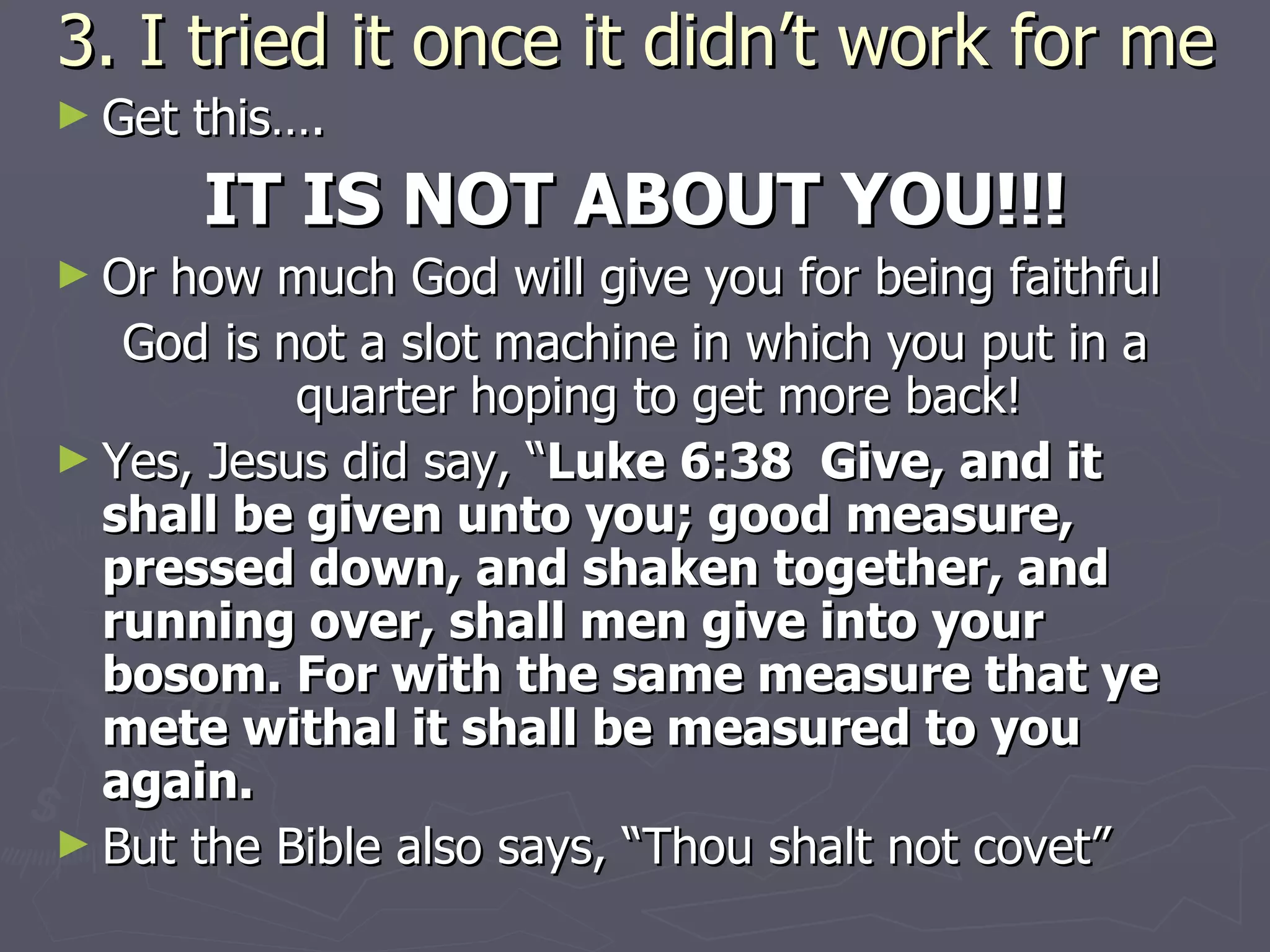 3. I tried it once it didn’t work for me Get this….  IT IS NOT ABOUT YOU!!! Or how much God will give you for being faithful God is not a slot machine in which you put in a quarter hoping to get more back! Yes, Jesus did say, “ Luke 6:38  Give, and it shall be given unto you; good measure, pressed down, and shaken together, and running over, shall men give into your bosom. For with the same measure that ye mete withal it shall be measured to you again. But the Bible also says, “Thou shalt not covet”  