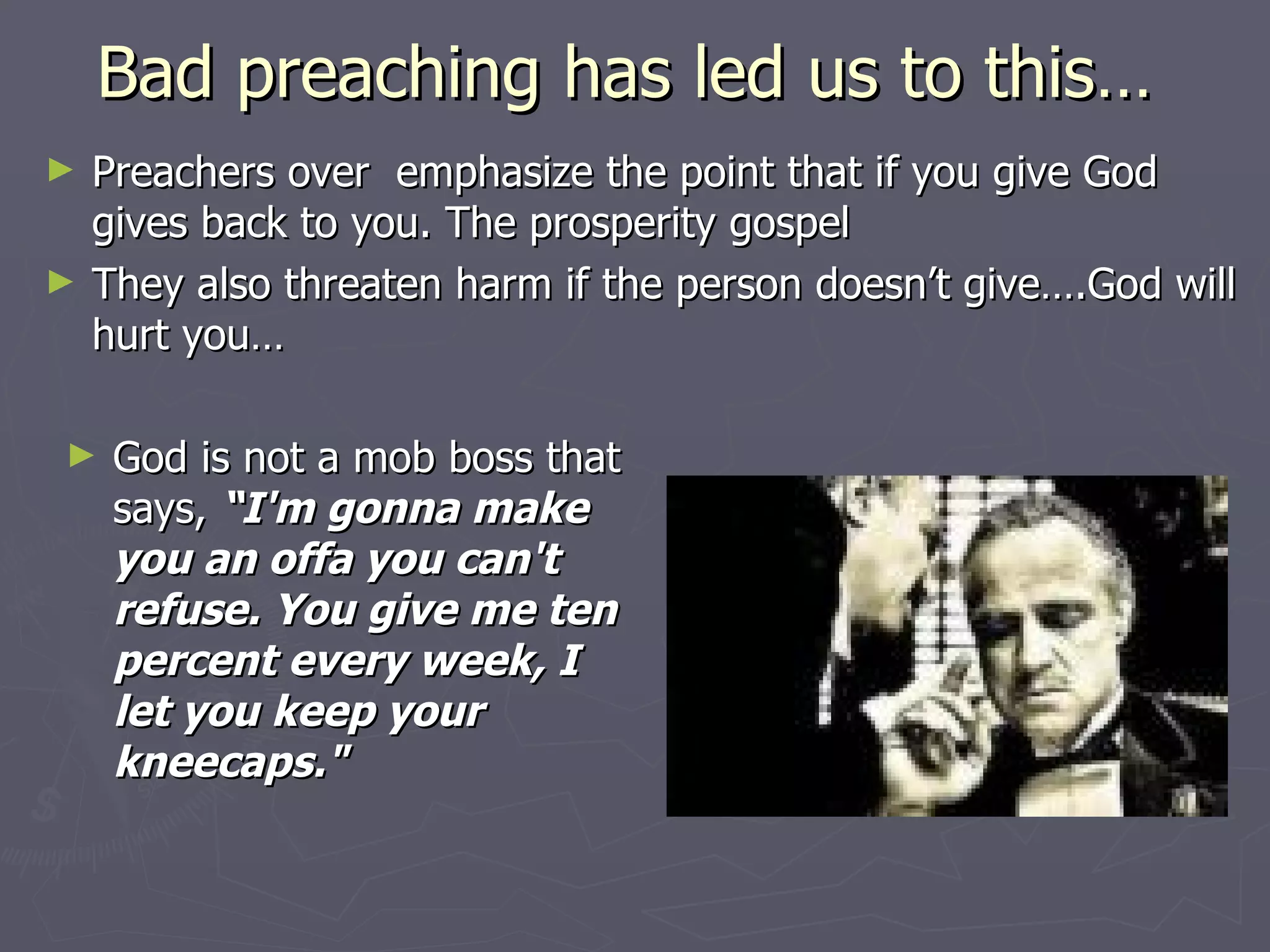 Bad preaching has led us to this…  Preachers over  emphasize the point that if you give God gives back to you. The prosperity gospel They also threaten harm if the person doesn’t give….God will hurt you… God is not a mob boss that says,  “I'm gonna make you an offa you can't refuse. You give me ten percent every week, I let you keep your kneecaps." 