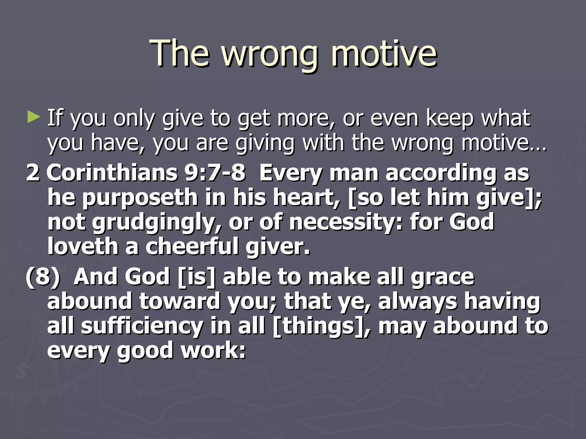 The wrong motive If you only give to get more, or even keep what you have, you are giving with the wrong motive… 2 Corinthians 9:7-8  Every man according as he purposeth in his heart, [so let him give]; not grudgingly, or of necessity: for God loveth a cheerful giver. (8)  And God [is] able to make all grace abound toward you; that ye, always having all sufficiency in all [things], may abound to every good work: 