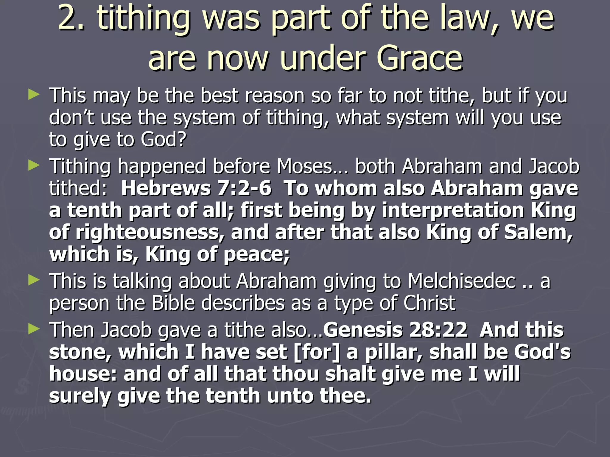 2. tithing was part of the law, we are now under Grace This may be the best reason so far to not tithe, but if you don’t use the system of tithing, what system will you use to give to God? Tithing happened before Moses… both Abraham and Jacob tithed:  Hebrews 7:2-6  To whom also Abraham gave a tenth part of all; first being by interpretation King of righteousness, and after that also King of Salem, which is, King of peace; This is talking about Abraham giving to Melchisedec .. a person the Bible describes as a type of Christ Then Jacob gave a tithe also… Genesis 28:22  And this stone, which I have set [for] a pillar, shall be God's house: and of all that thou shalt give me I will surely give the tenth unto thee. 