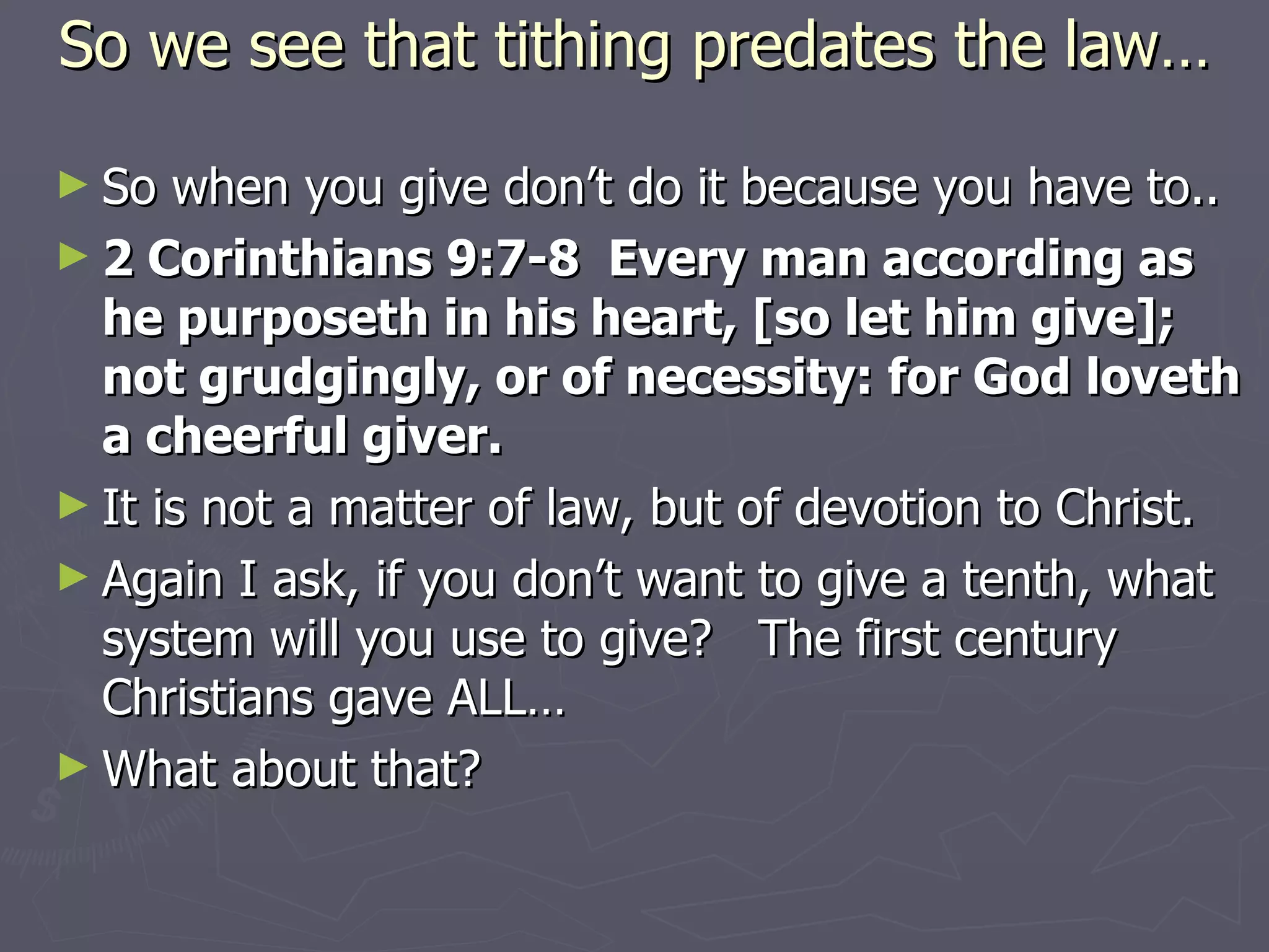 So we see that tithing predates the law… So when you give don’t do it because you have to.. 2 Corinthians 9:7-8  Every man according as he purposeth in his heart, [so let him give]; not grudgingly, or of necessity: for God loveth a cheerful giver. It is not a matter of law, but of devotion to Christ. Again I ask, if you don’t want to give a tenth, what system will you use to give?  The first century Christians gave ALL… What about that? 
