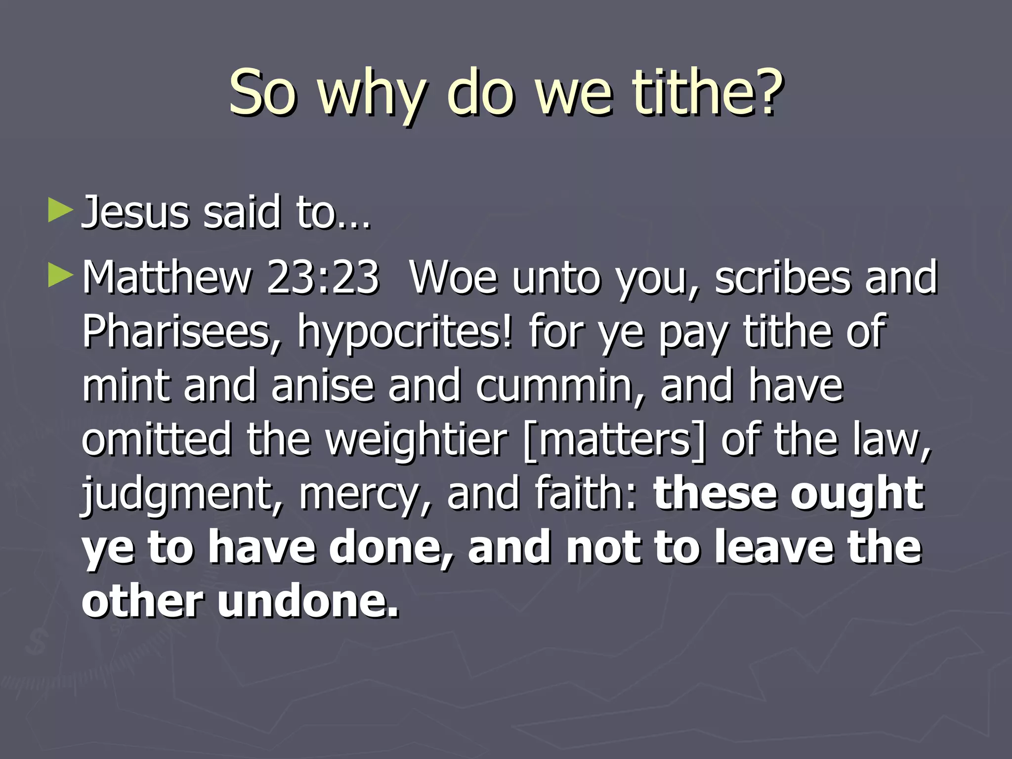 So why do we tithe? Jesus said to…  Matthew 23:23  Woe unto you, scribes and Pharisees, hypocrites! for ye pay tithe of mint and anise and cummin, and have omitted the weightier [matters] of the law, judgment, mercy, and faith:  these ought ye to have done, and not to leave the other undone. 