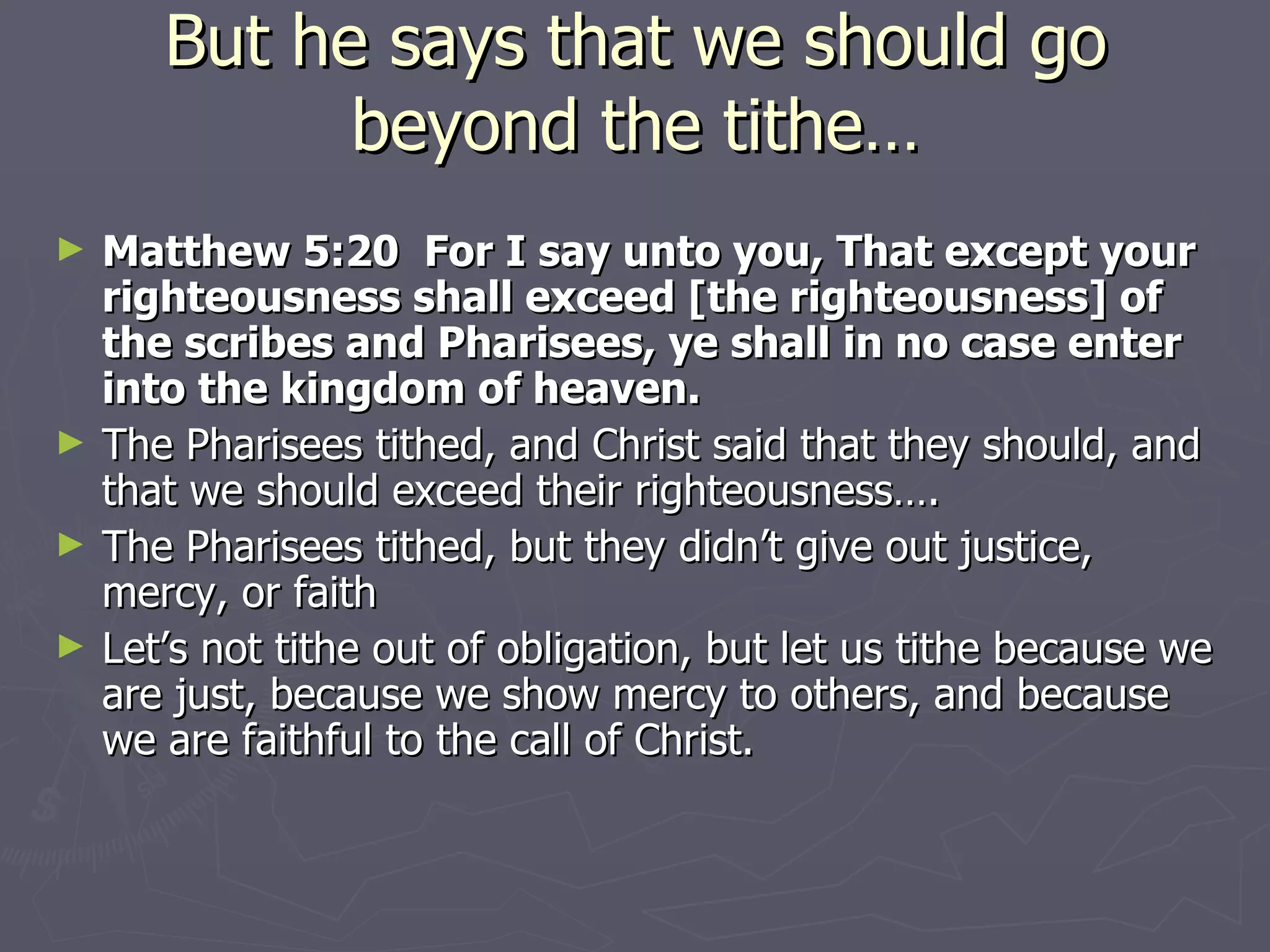 But he says that we should go beyond the tithe… Matthew 5:20  For I say unto you, That except your righteousness shall exceed [the righteousness] of the scribes and Pharisees, ye shall in no case enter into the kingdom of heaven. The Pharisees tithed, and Christ said that they should, and that we should exceed their righteousness…. The Pharisees tithed, but they didn’t give out justice, mercy, or faith Let’s not tithe out of obligation, but let us tithe because we are just, because we show mercy to others, and because we are faithful to the call of Christ. 