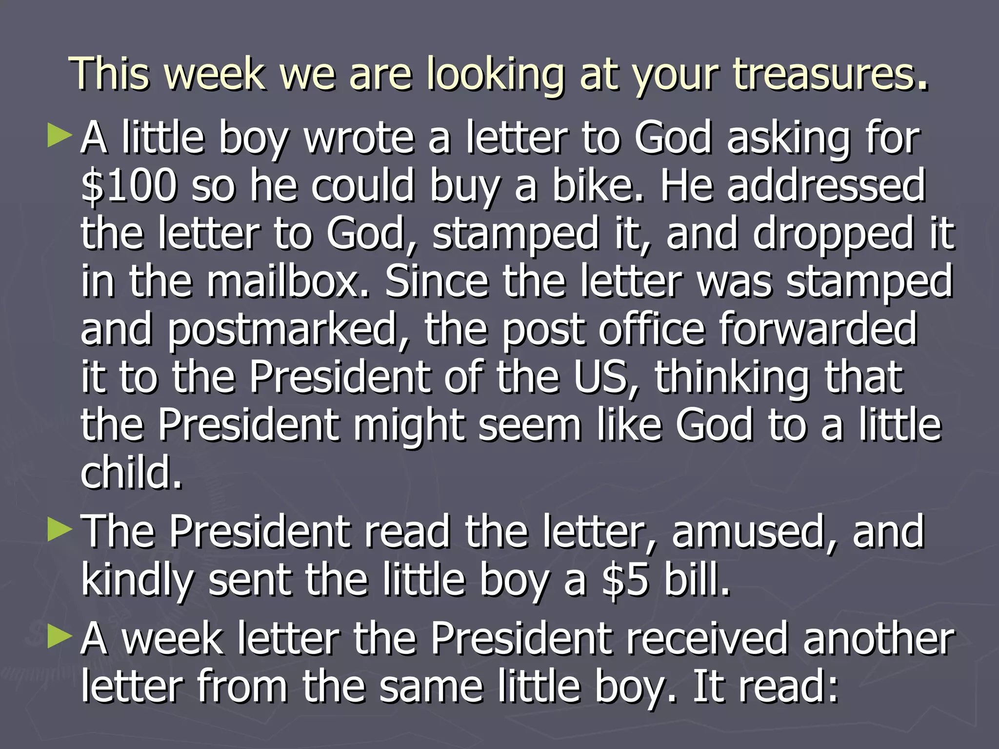 This week we are looking at your treasures . A little boy wrote a letter to God asking for $100 so he could buy a bike. He addressed the letter to God, stamped it, and dropped it in the mailbox. Since the letter was stamped and postmarked, the post office forwarded it to the President of the US, thinking that the President might seem like God to a little child. The President read the letter, amused, and kindly sent the little boy a $5 bill. A week letter the President received another letter from the same little boy. It read: 