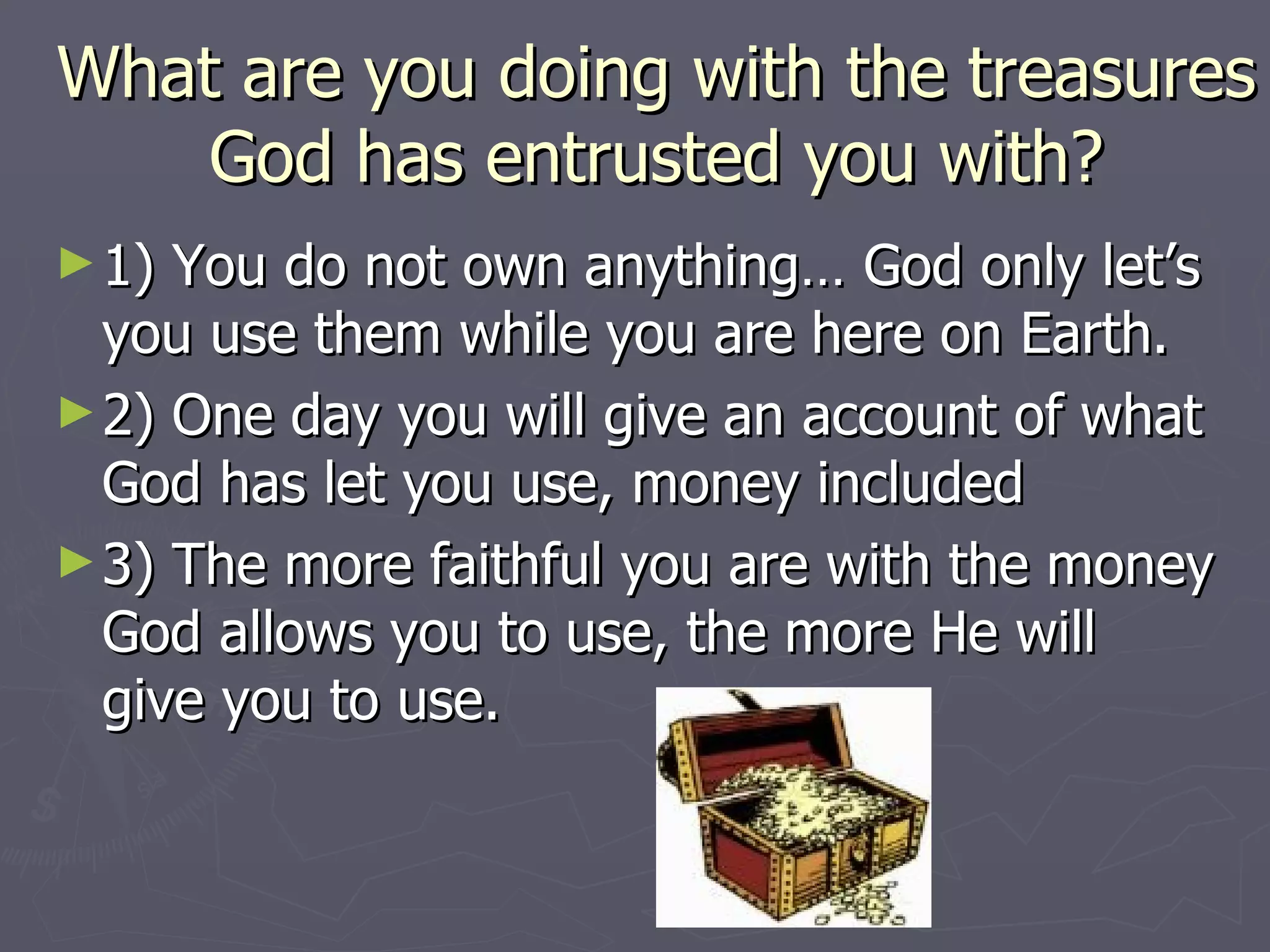 What are you doing with the treasures God has entrusted you with? 1) You do not own anything… God only let’s you use them while you are here on Earth. 2) One day you will give an account of what God has let you use, money included 3) The more faithful you are with the money God allows you to use, the more He will give you to use. 