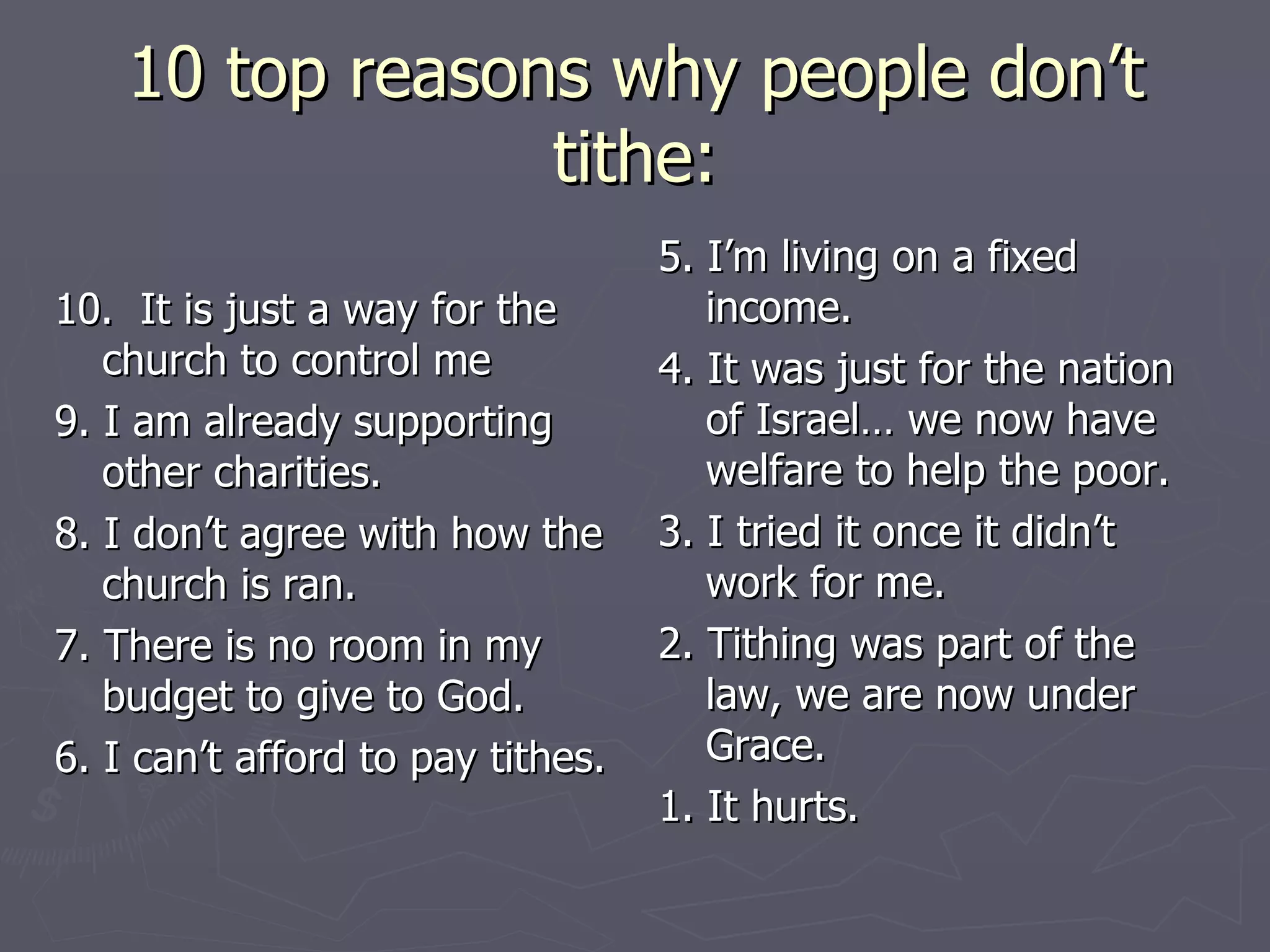 10 top reasons why people don’t tithe: 10.  It is just a way for the church to control me 9. I am already supporting other charities. 8. I don’t agree with how the church is ran. 7. There is no room in my budget to give to God. 6. I can’t afford to pay tithes. 5. I’m living on a fixed income. 4. It was just for the nation of Israel… we now have welfare to help the poor. 3. I tried it once it didn’t work for me. 2. Tithing was part of the law, we are now under Grace. 1. It hurts.  