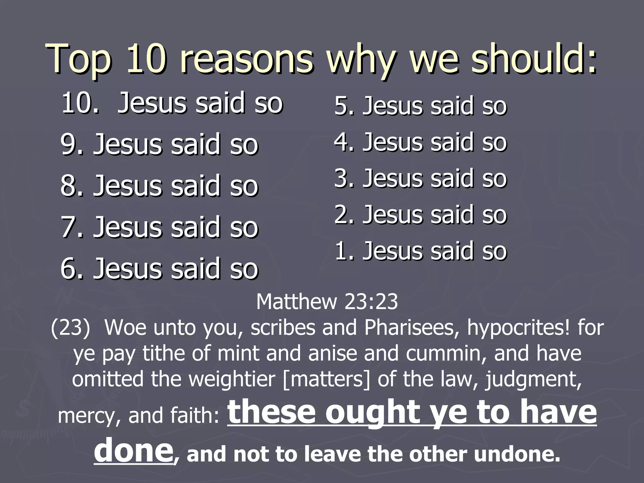Top 10 reasons why we should: 10.  Jesus said so 9. Jesus said so 8. Jesus said so 7. Jesus said so 6. Jesus said so 5. Jesus said so 4. Jesus said so 3. Jesus said so 2. Jesus said so 1. Jesus said so Matthew 23:23 (23)  Woe unto you, scribes and Pharisees, hypocrites! for ye pay tithe of mint and anise and cummin, and have omitted the weightier [matters] of the law, judgment, mercy, and faith:  these ought ye to have done , and not to leave the other undone. 