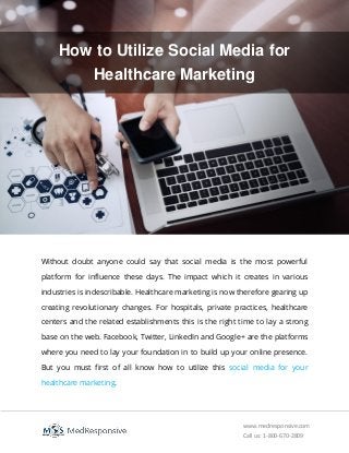 www.medresponsive.com
Call us: 1-800-670-2809
How to Utilize Social Media for
Healthcare Marketing
Without doubt anyone could say that social media is the most powerful
platform for influence these days. The impact which it creates in various
industries is indescribable. Healthcare marketing is now therefore gearing up
creating revolutionary changes. For hospitals, private practices, healthcare
centers and the related establishments this is the right time to lay a strong
base on the web. Facebook, Twitter, LinkedIn and Google+ are the platforms
where you need to lay your foundation in to build up your online presence.
But you must first of all know how to utilize this social media for your
healthcare marketing.
 